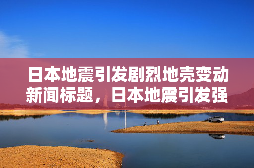 日本地震引发剧烈地壳变动新闻标题，日本地震引发强烈地壳变动