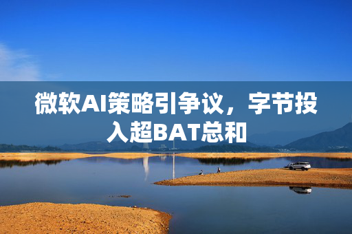 微软AI策略引争议，字节投入超BAT总和