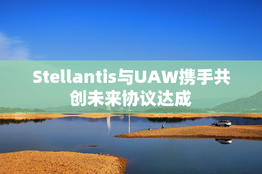 Stellantis与UAW携手共创未来协议达成