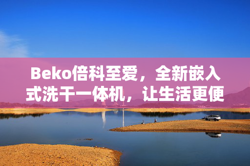 Beko倍科至爱，全新嵌入式洗干一体机，让生活更便捷