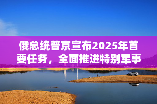 俄总统普京宣布2025年首要任务，全面推进特别军事行动目标