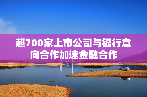 超700家上市公司与银行意向合作加速金融合作