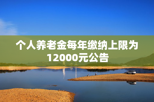 个人养老金每年缴纳上限为12000元公告