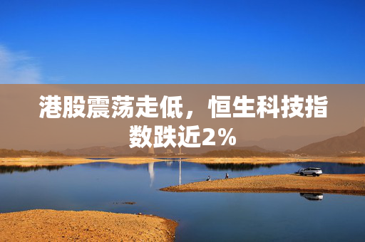 港股震荡走低，恒生科技指数跌近2%