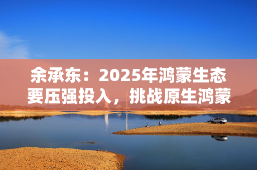 余承东：2025年鸿蒙生态要压强投入，挑战原生鸿蒙用户突破亿级