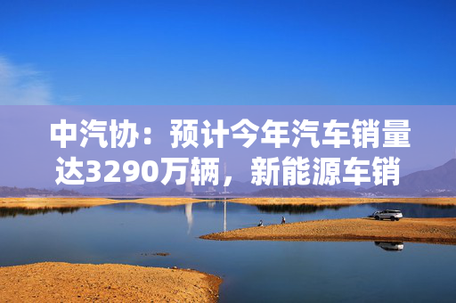 中汽协：预计今年汽车销量达3290万辆，新能源车销量增两成至1600万辆