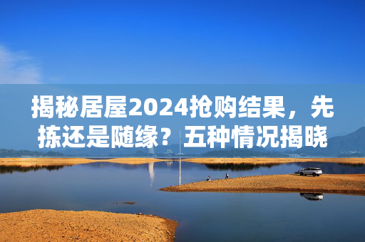 揭秘居屋2024抢购结果，先拣还是随缘？五种情况揭晓