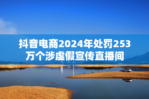 抖音电商2024年处罚253万个涉虚假宣传直播间