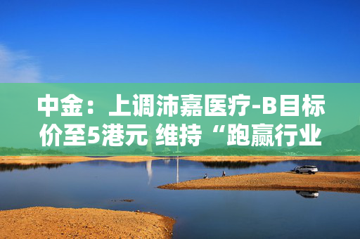 中金：上调沛嘉医疗-B目标价至5港元 维持“跑赢行业”评级