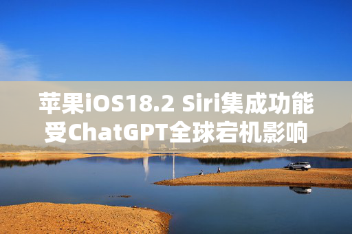 苹果iOS18.2 Siri集成功能受ChatGPT全球宕机影响