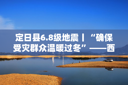 定日县6.8级地震丨“确保受灾群众温暖过冬”——西藏定日6.8级地震抗震救灾工作见闻