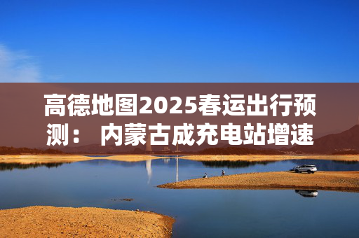 高德地图2025春运出行预测： 内蒙古成充电站增速最快省份