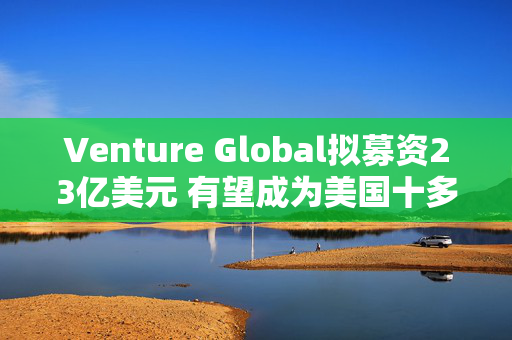 Venture Global拟募资23亿美元 有望成为美国十多年来最大的能源IPO