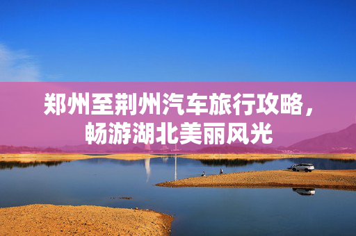 郑州至荆州汽车旅行攻略，畅游湖北美丽风光