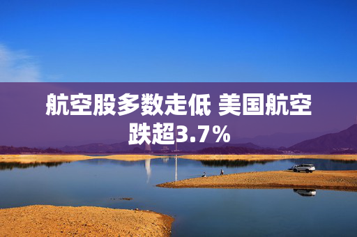 航空股多数走低 美国航空跌超3.7%