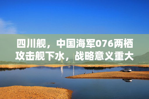 四川舰，中国海军076两栖攻击舰下水，战略意义重大