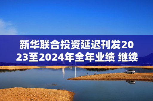 新华联合投资延迟刊发2023至2024年全年业绩 继续停牌