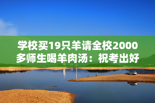 学校买19只羊请全校2000多师生喝羊肉汤：祝考出好成绩