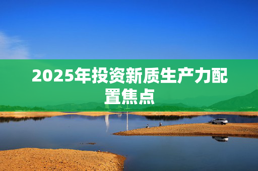 2025年投资新质生产力配置焦点