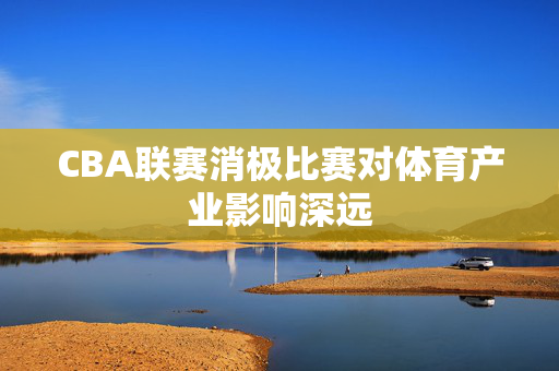 CBA联赛消极比赛对体育产业影响深远