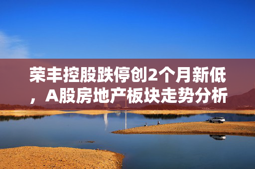 荣丰控股跌停创2个月新低，A股房地产板块走势分析