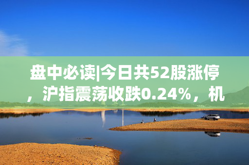 盘中必读|今日共52股涨停，沪指震荡收跌0.24%，机器人板块全天活跃