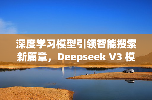 深度学习模型引领智能搜索新篇章，Deepseek V3 模型评价