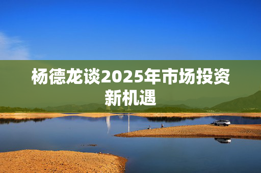 杨德龙谈2025年市场投资新机遇