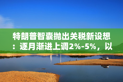 特朗普智囊抛出关税新设想：逐月渐进上调2%-5%，以“增加谈判筹码”并避免通胀飙升