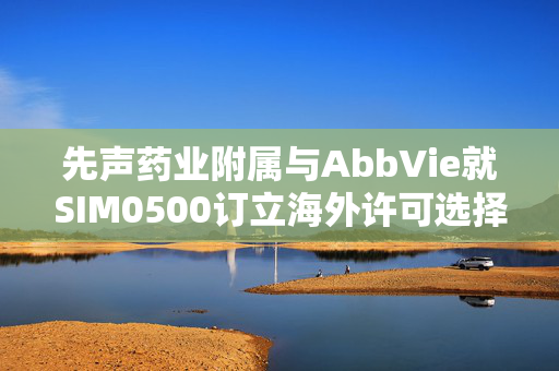 先声药业附属与AbbVie就SIM0500订立海外许可选择权协议