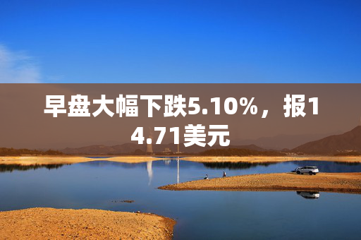 早盘大幅下跌5.10%，报14.71美元