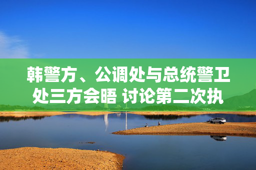 韩警方、公调处与总统警卫处三方会晤 讨论第二次执行尹锡悦逮捕令