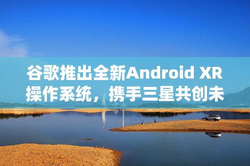 谷歌推出全新Android XR操作系统，携手三星共创未来新篇章