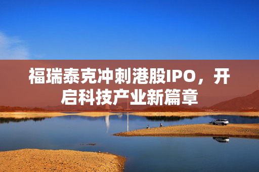 福瑞泰克冲刺港股IPO，开启科技产业新篇章