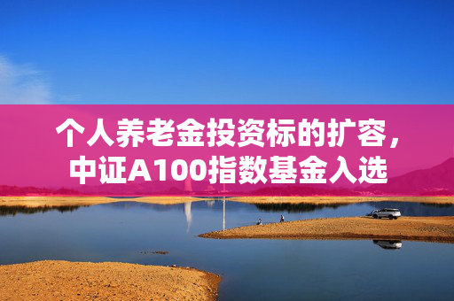 个人养老金投资标的扩容，中证A100指数基金入选