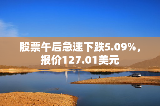 股票午后急速下跌5.09%，报价127.01美元