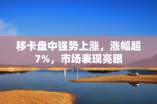 移卡盘中强势上涨，涨幅超7%，市场表现亮眼