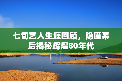 七旬艺人生涯回顾，隐匿幕后揭秘辉煌80年代