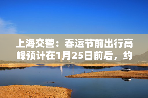 上海交警：春运节前出行高峰预计在1月25日前后，约100万人次/日