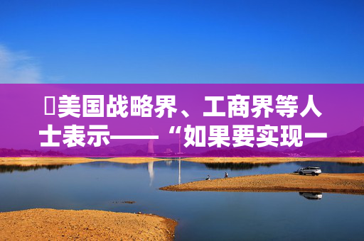 ​美国战略界、工商界等人士表示——“如果要实现一个稳定的21世纪，美中必须携手合作”