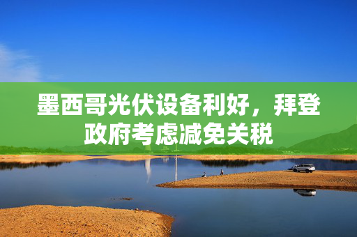 墨西哥光伏设备利好，拜登政府考虑减免关税