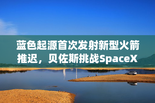 蓝色起源首次发射新型火箭推迟，贝佐斯挑战SpaceX之路遇阻