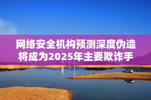 网络安全机构预测深度伪造将成为2025年主要欺诈手段