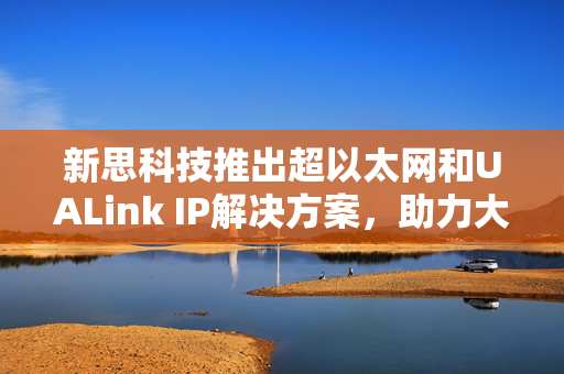 新思科技推出超以太网和UALink IP解决方案，助力大规模AI加速器集群，引领行业新篇章