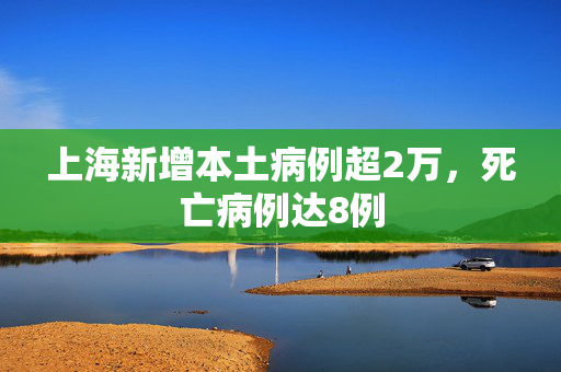 上海新增本土病例超2万，死亡病例达8例