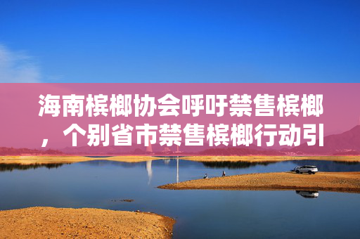 海南槟榔协会呼吁禁售槟榔，个别省市禁售槟榔行动引发关注