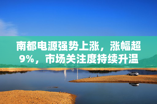 南都电源强势上涨，涨幅超9%，市场关注度持续升温