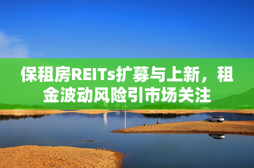 保租房REITs扩募与上新，租金波动风险引市场关注