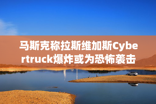 马斯克称拉斯维加斯Cybertruck爆炸或为恐怖袭击