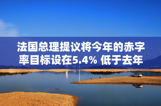 法国总理提议将今年的赤字率目标设在5.4% 低于去年